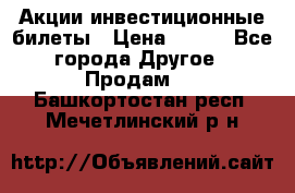 Акции-инвестиционные билеты › Цена ­ 150 - Все города Другое » Продам   . Башкортостан респ.,Мечетлинский р-н